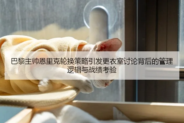 巴黎主帅恩里克轮换策略引发更衣室讨论背后的管理逻辑与战绩考验