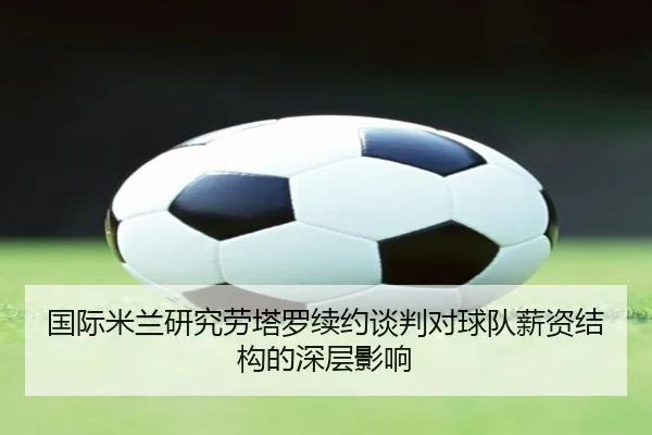 国际米兰研究劳塔罗续约谈判对球队薪资结构的深层影响